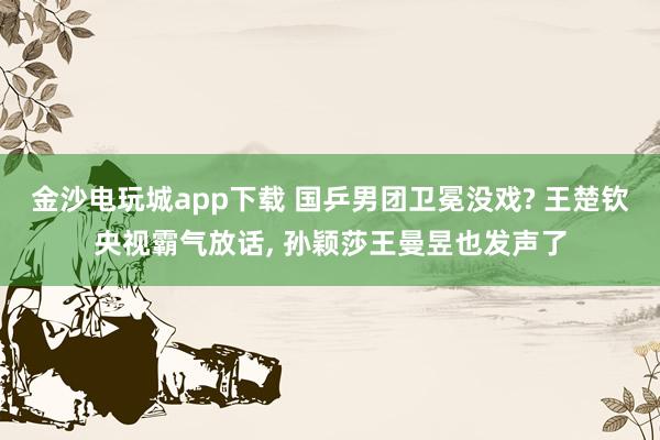 金沙电玩城app下载 国乒男团卫冕没戏? 王楚钦央视霸气放话, 孙颖莎王曼昱也发声了