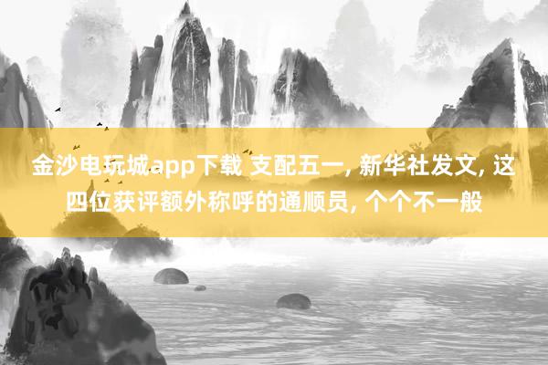 金沙电玩城app下载 支配五一， 新华社发文， 这四位获评额外称呼的通顺员， 个个不一般