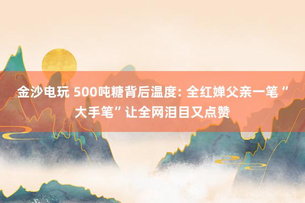 金沙电玩 500吨糖背后温度: 全红婵父亲一笔“大手笔”让全网泪目又点赞