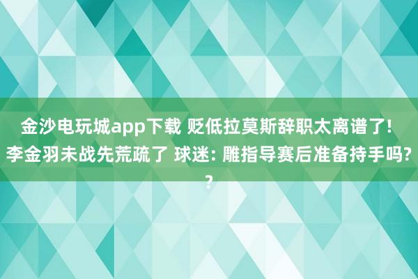 金沙电玩城app下载 贬低拉莫斯辞职太离谱了! 李金羽未战先荒疏了 球迷: 雕指导赛后准备持手吗?