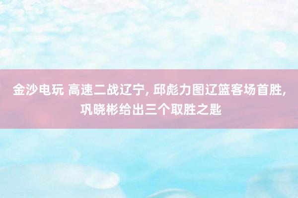 金沙电玩 高速二战辽宁， 邱彪力图辽篮客场首胜， 巩晓彬给出三个取胜之匙