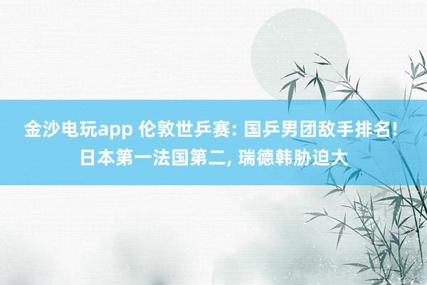 金沙电玩app 伦敦世乒赛: 国乒男团敌手排名! 日本第一法国第二， 瑞德韩胁迫大
