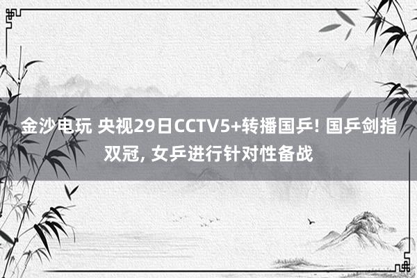 金沙电玩 央视29日CCTV5+转播国乒! 国乒剑指双冠, 女乒进行针对性备战