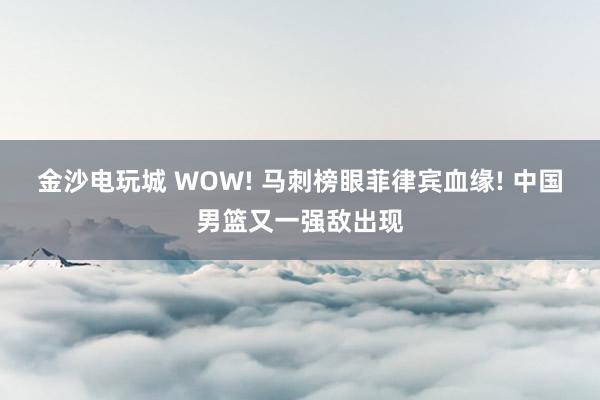 金沙电玩城 WOW! 马刺榜眼菲律宾血缘! 中国男篮又一强敌出现
