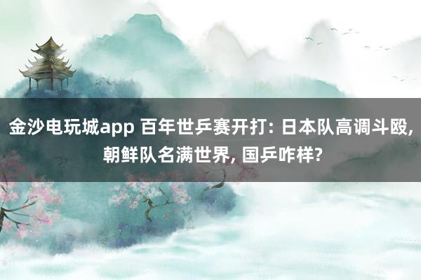 金沙电玩城app 百年世乒赛开打: 日本队高调斗殴， 朝鲜队名满世界， 国乒咋样?