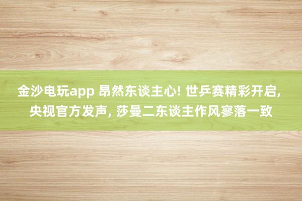 金沙电玩app 昂然东谈主心! 世乒赛精彩开启， 央视官方发声， 莎曼二东谈主作风寥落一致