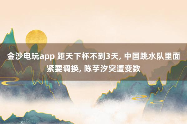 金沙电玩app 距天下杯不到3天， 中国跳水队里面紧要调换， 陈芋汐突遭变数