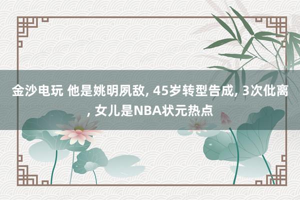 金沙电玩 他是姚明夙敌, 45岁转型告成, 3次仳离, 女儿是NBA状元热点