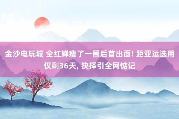 金沙电玩城 全红婵瘦了一圈后首出面! 距亚运选用仅剩36天， 抉择引全网惦记