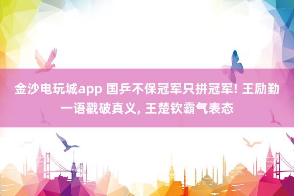 金沙电玩城app 国乒不保冠军只拼冠军! 王励勤一语戳破真义， 王楚钦霸气表态