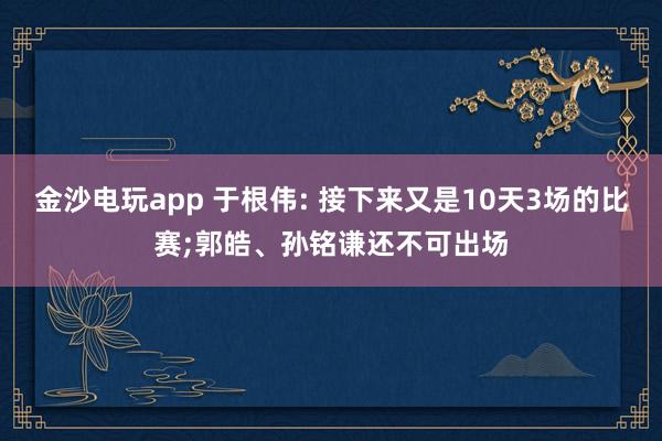 金沙电玩app 于根伟: 接下来又是10天3场的比赛;郭皓、孙铭谦还不可出场