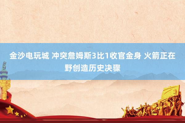 金沙电玩城 冲突詹姆斯3比1收官金身 火箭正在野创造历史决骤
