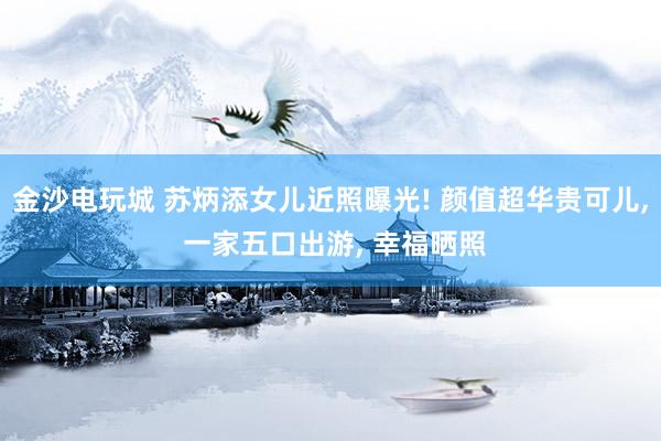 金沙电玩城 苏炳添女儿近照曝光! 颜值超华贵可儿， 一家五口出游， 幸福晒照
