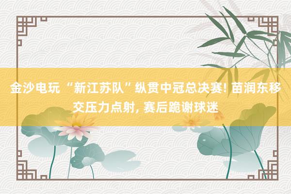 金沙电玩 “新江苏队”纵贯中冠总决赛! 苗润东移交压力点射, 赛后跪谢球迷