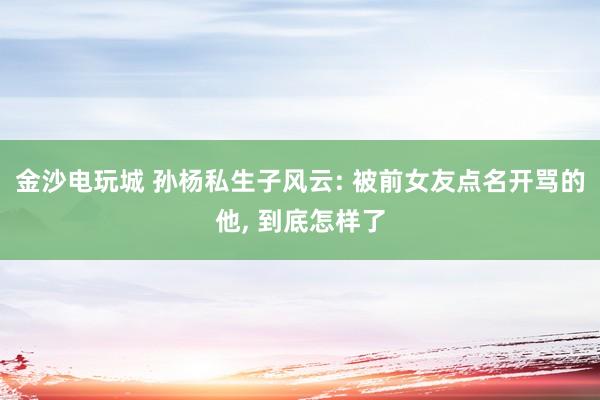 金沙电玩城 孙杨私生子风云: 被前女友点名开骂的他， 到底怎样了