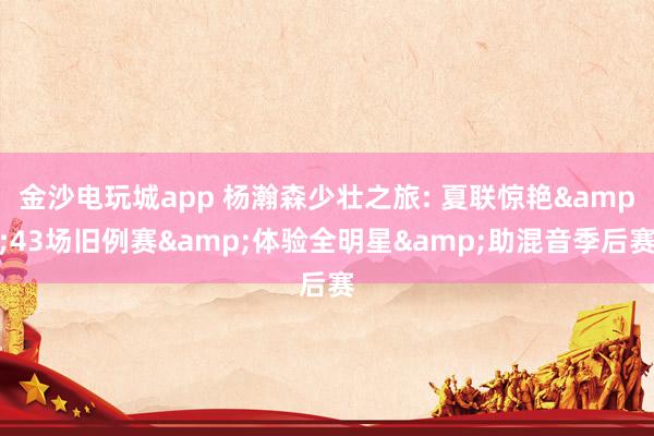 金沙电玩城app 杨瀚森少壮之旅: 夏联惊艳&43场旧例赛&体验全明星&助混音季后赛