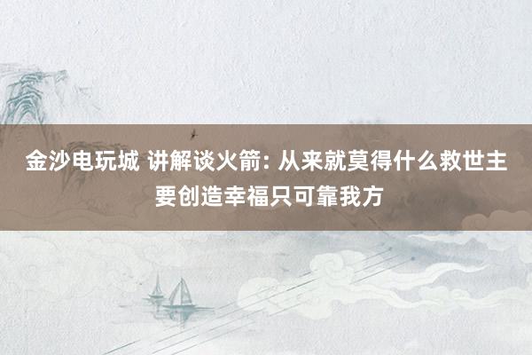 金沙电玩城 讲解谈火箭: 从来就莫得什么救世主 要创造幸福只可靠我方
