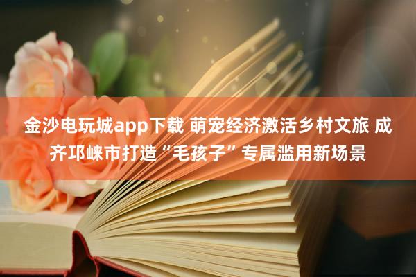 金沙电玩城app下载 萌宠经济激活乡村文旅 成齐邛崃市打造“毛孩子”专属滥用新场景