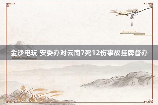 金沙电玩 安委办对云南7死12伤事故挂牌督办
