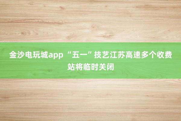 金沙电玩城app “五一”技艺江苏高速多个收费站将临时关闭