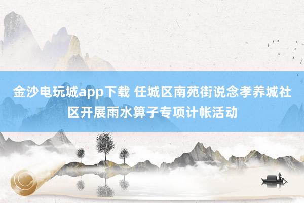 金沙电玩城app下载 任城区南苑街说念孝养城社区开展雨水箅子专项计帐活动