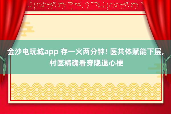 金沙电玩城app 存一火两分钟! 医共体赋能下层, 村医精确看穿隐退心梗