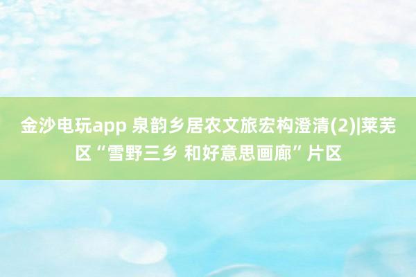 金沙电玩app 泉韵乡居农文旅宏构澄清(2)|莱芜区“雪野三乡 和好意思画廊”片区