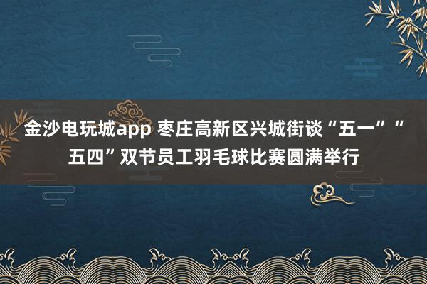 金沙电玩城app 枣庄高新区兴城街谈“五一”“五四”双节员工羽毛球比赛圆满举行