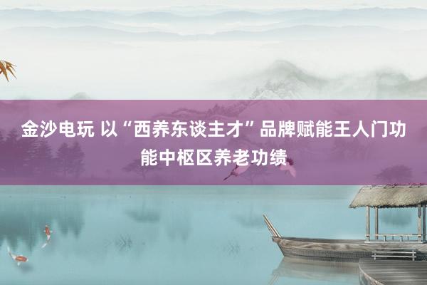 金沙电玩 以“西养东谈主才”品牌赋能王人门功能中枢区养老功绩