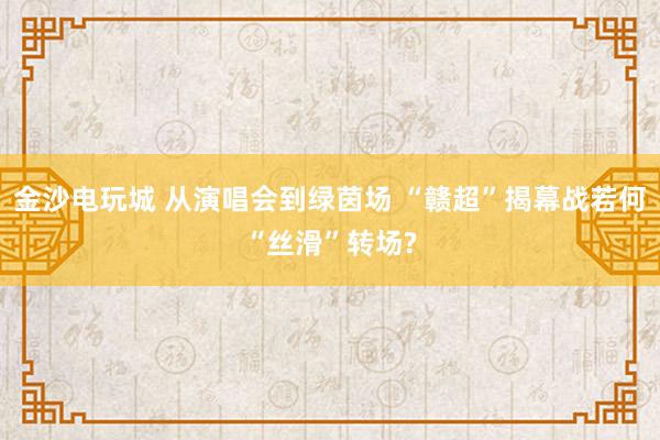 金沙电玩城 从演唱会到绿茵场 “赣超”揭幕战若何“丝滑”转场?