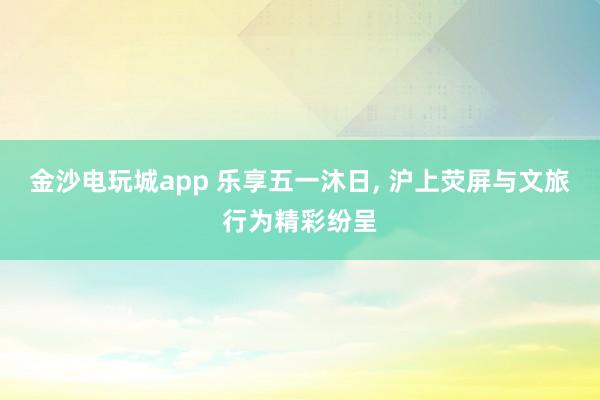 金沙电玩城app 乐享五一沐日， 沪上荧屏与文旅行为精彩纷呈