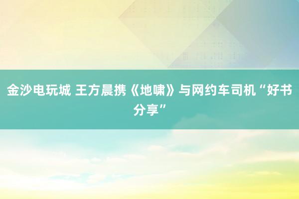金沙电玩城 王方晨携《地啸》与网约车司机“好书分享”