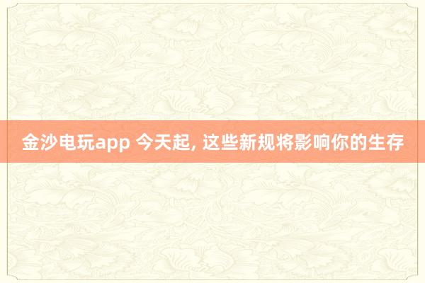 金沙电玩app 今天起, 这些新规将影响你的生存