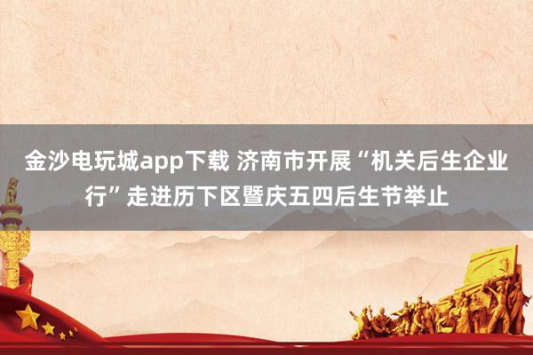 金沙电玩城app下载 济南市开展“机关后生企业行”走进历下区暨庆五四后生节举止