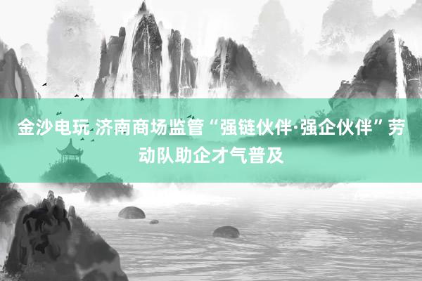 金沙电玩 济南商场监管“强链伙伴·强企伙伴”劳动队助企才气普及
