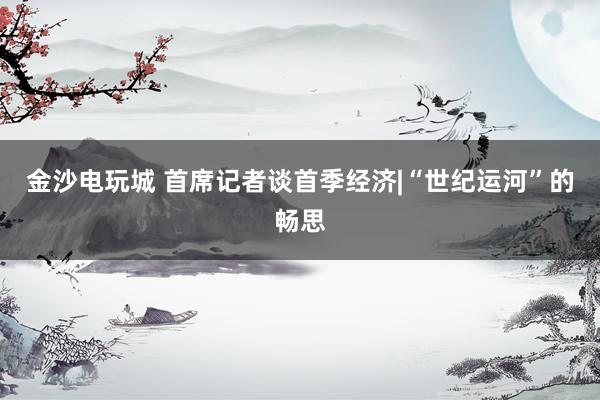 金沙电玩城 首席记者谈首季经济|“世纪运河”的畅思