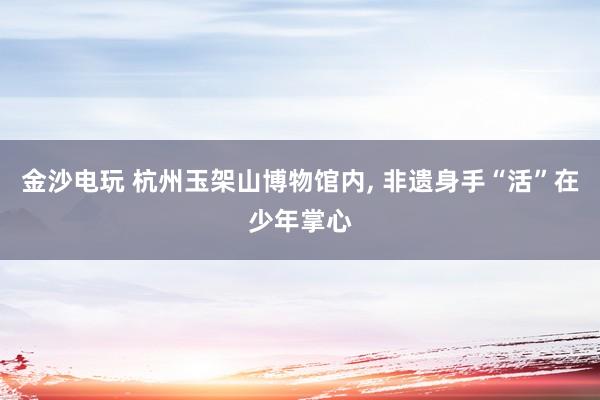 金沙电玩 杭州玉架山博物馆内, 非遗身手“活”在少年掌心