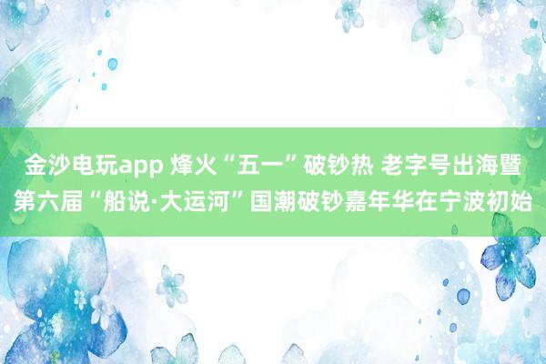 金沙电玩app 烽火“五一”破钞热 老字号出海暨第六届“船说·大运河”国潮破钞嘉年华在宁波初始
