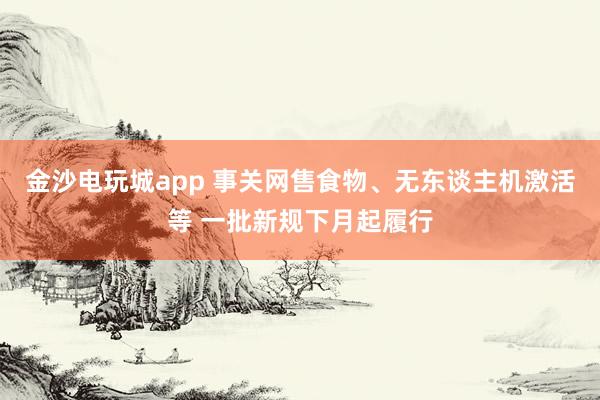 金沙电玩城app 事关网售食物、无东谈主机激活等 一批新规下月起履行