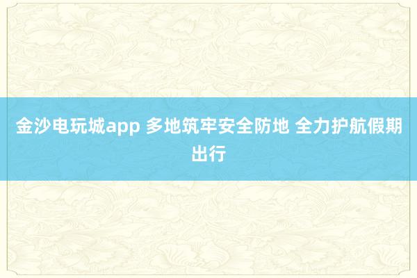 金沙电玩城app 多地筑牢安全防地 全力护航假期出行
