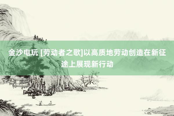 金沙电玩 [劳动者之歌]以高质地劳动创造在新征途上展现新行动