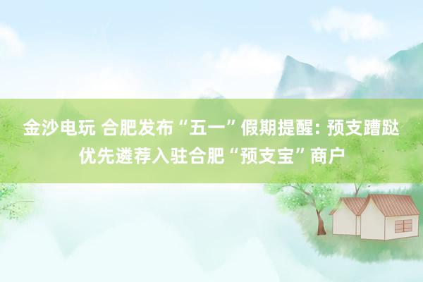 金沙电玩 合肥发布“五一”假期提醒: 预支蹧跶优先遴荐入驻合肥“预支宝”商户