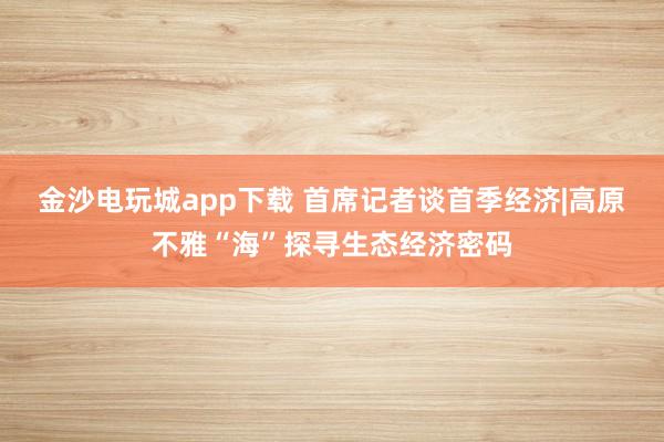 金沙电玩城app下载 首席记者谈首季经济|高原不雅“海”探寻生态经济密码