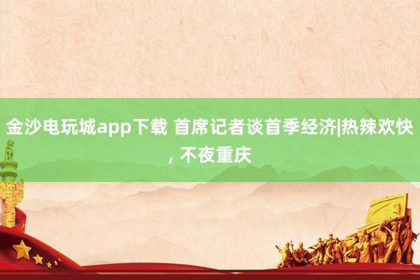 金沙电玩城app下载 首席记者谈首季经济|热辣欢快， 不夜重庆