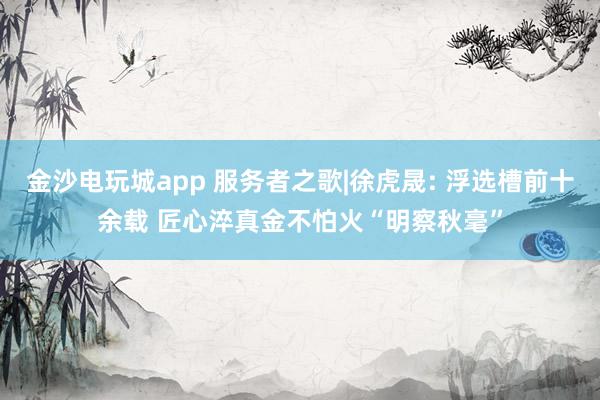 金沙电玩城app 服务者之歌|徐虎晟: 浮选槽前十余载 匠心淬真金不怕火“明察秋毫”