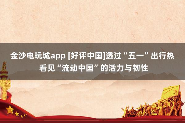 金沙电玩城app [好评中国]透过“五一”出行热 看见“流动中国”的活力与韧性