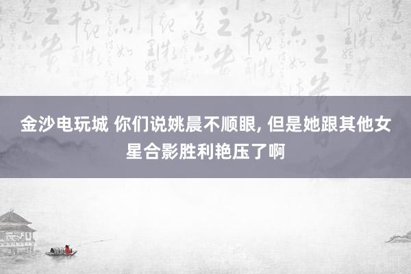 金沙电玩城 你们说姚晨不顺眼，<a href=