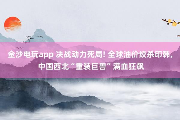 金沙电玩app 决战动力死局! 全球油价绞杀印韩， 中国西北“重装巨兽”满血狂飙