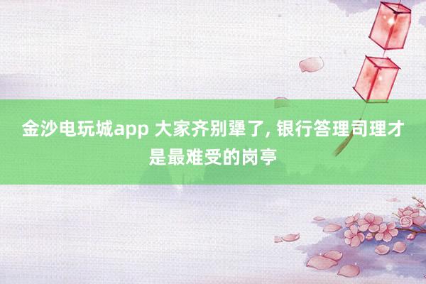 金沙电玩城app 大家齐别犟了， 银行答理司理才是最难受的岗亭