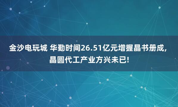 金沙电玩城 华勤时间26.51亿元增握晶书册成, 晶圆代工产业方兴未已!